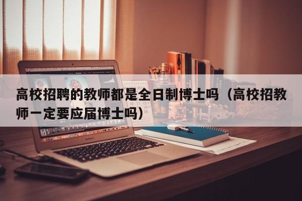 高校招聘的教师都是全日制博士吗（高校招教师一定要应届博士吗）-第1张图片-公办高校硕士招聘信息-最新高校硕士招聘信息-公办高校招聘条件