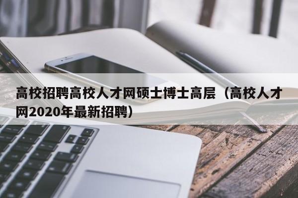 高校招聘高校人才网硕士博士高层（高校人才网2020年最新招聘）-第1张图片-公办高校硕士招聘信息-最新高校硕士招聘信息-公办高校招聘条件
