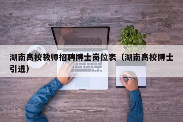 湖南高校教师招聘博士岗位表（湖南高校博士引进）-第1张图片-公办高校硕士招聘信息-最新高校硕士招聘信息-公办高校招聘条件