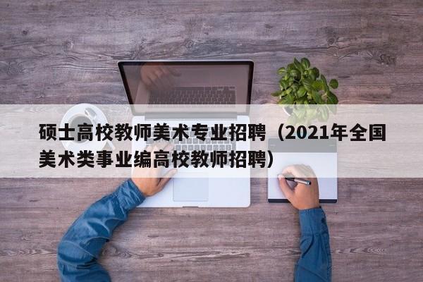 硕士高校教师美术专业招聘（2021年全国美术类事业编高校教师招聘）-第1张图片-公办高校硕士招聘信息-最新高校硕士招聘信息-公办高校招聘条件