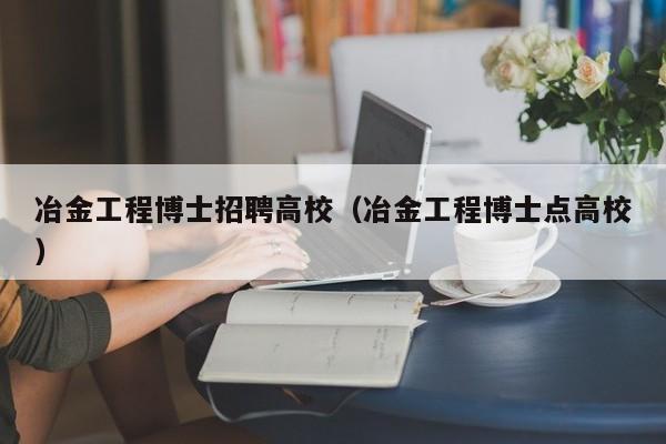 冶金工程博士招聘高校（冶金工程博士点高校）-第1张图片-公办高校硕士招聘信息-最新高校硕士招聘信息-公办高校招聘条件