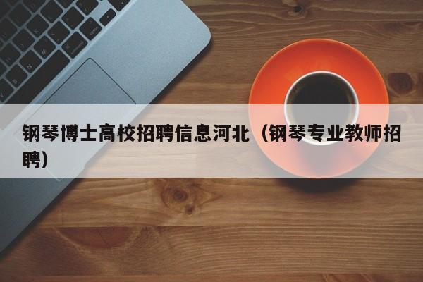 钢琴博士高校招聘信息河北（钢琴专业教师招聘）-第1张图片-公办高校硕士招聘信息-最新高校硕士招聘信息-公办高校招聘条件