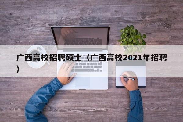 广西高校招聘硕士（广西高校2021年招聘）-第1张图片-公办高校硕士招聘信息-最新高校硕士招聘信息-公办高校招聘条件