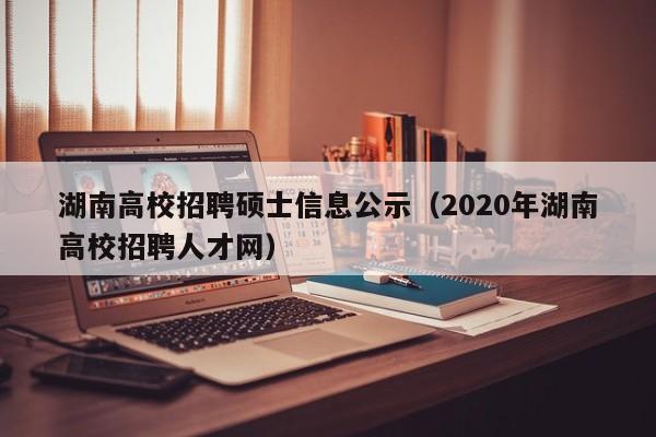 湖南高校招聘硕士信息公示（2020年湖南高校招聘人才网）-第1张图片-公办高校硕士招聘信息-最新高校硕士招聘信息-公办高校招聘条件