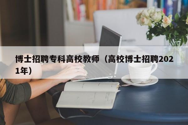 博士招聘专科高校教师（高校博士招聘2021年）-第1张图片-公办高校硕士招聘信息-最新高校硕士招聘信息-公办高校招聘条件