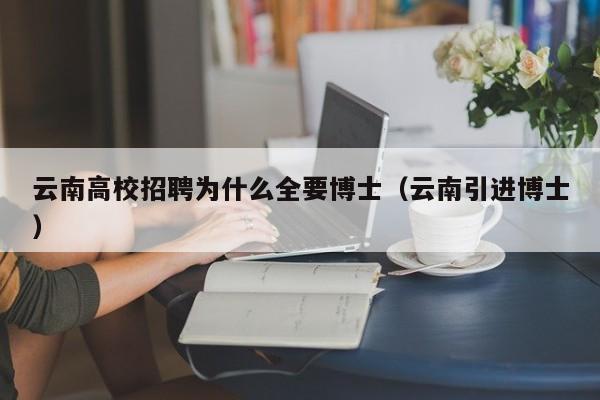 云南高校招聘为什么全要博士（云南引进博士）-第1张图片-公办高校硕士招聘信息-最新高校硕士招聘信息-公办高校招聘条件
