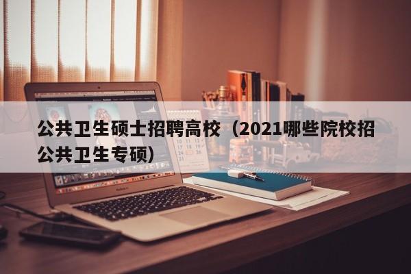 公共卫生硕士招聘高校（2021哪些院校招公共卫生专硕）-第1张图片-公办高校硕士招聘信息-最新高校硕士招聘信息-公办高校招聘条件