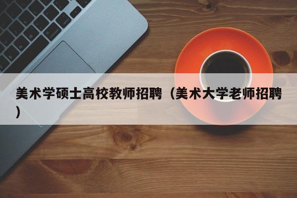 美术学硕士高校教师招聘（美术大学老师招聘）-第1张图片-公办高校硕士招聘信息-最新高校硕士招聘信息-公办高校招聘条件