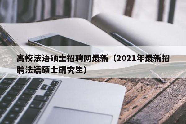高校法语硕士招聘网最新（2021年最新招聘法语硕士研究生）-第1张图片-公办高校硕士招聘信息-最新高校硕士招聘信息-公办高校招聘条件