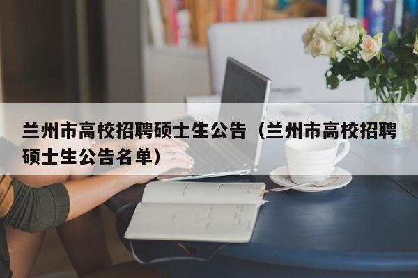 兰州市高校招聘硕士生公告（兰州市高校招聘硕士生公告名单）-第1张图片-公办高校硕士招聘信息-最新高校硕士招聘信息-公办高校招聘条件