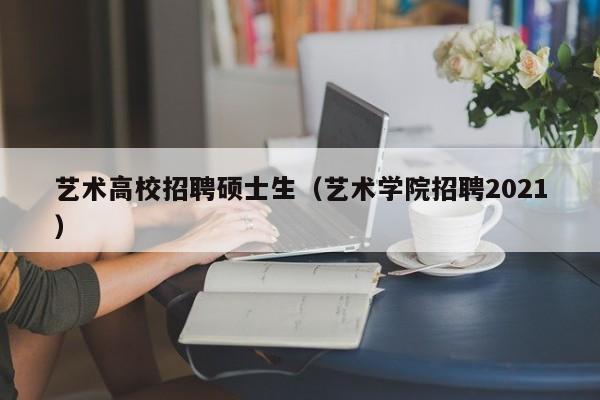 艺术高校招聘硕士生（艺术学院招聘2021）-第1张图片-公办高校硕士招聘信息-最新高校硕士招聘信息-公办高校招聘条件