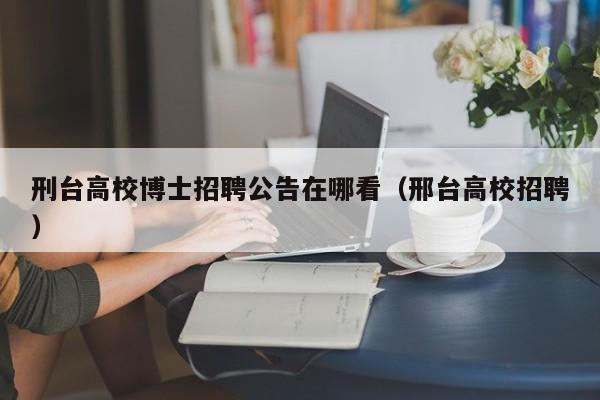 刑台高校博士招聘公告在哪看（邢台高校招聘）-第1张图片-公办高校硕士招聘信息-最新高校硕士招聘信息-公办高校招聘条件