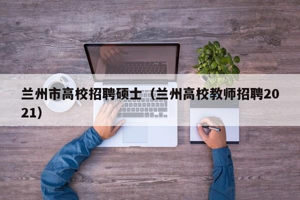 兰州市高校招聘硕士（兰州高校教师招聘2021）-第1张图片-公办高校硕士招聘信息-最新高校硕士招聘信息-公办高校招聘条件