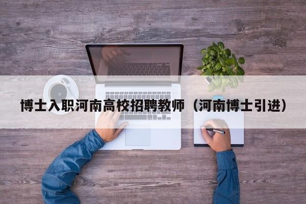博士入职河南高校招聘教师（河南博士引进）-第1张图片-公办高校硕士招聘信息-最新高校硕士招聘信息-公办高校招聘条件