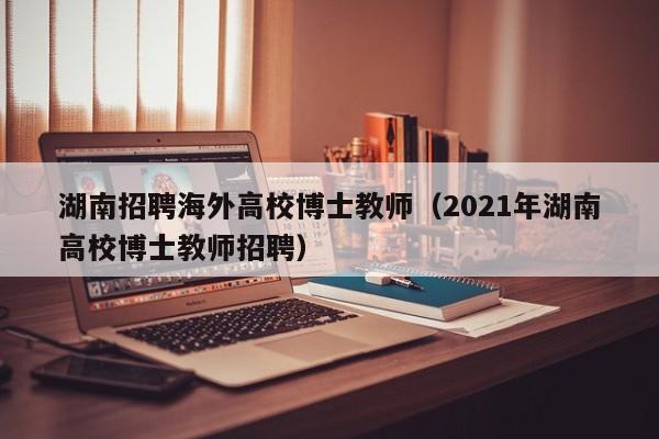 湖南招聘海外高校博士教师（2021年湖南高校博士教师招聘）-第1张图片-公办高校硕士招聘信息-最新高校硕士招聘信息-公办高校招聘条件
