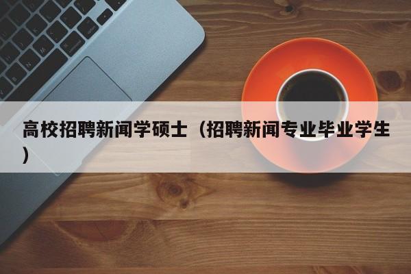 高校招聘新闻学硕士（招聘新闻专业毕业学生）-第1张图片-公办高校硕士招聘信息-最新高校硕士招聘信息-公办高校招聘条件