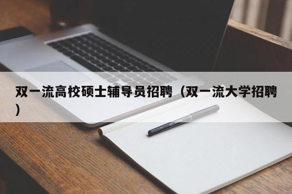 双一流高校硕士辅导员招聘（双一流大学招聘）-第1张图片-公办高校硕士招聘信息-最新高校硕士招聘信息-公办高校招聘条件