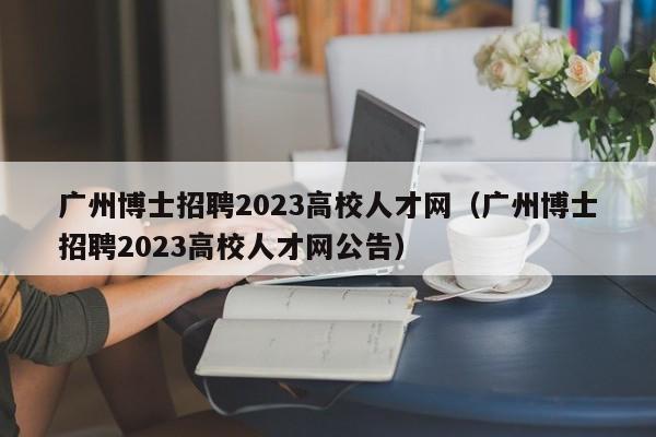 广州博士招聘2023高校人才网（广州博士招聘2023高校人才网公告）-第1张图片-公办高校硕士招聘信息-最新高校硕士招聘信息-公办高校招聘条件