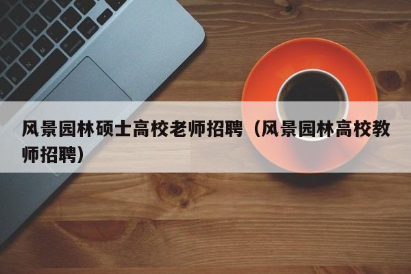 风景园林硕士高校老师招聘（风景园林高校教师招聘）-第1张图片-公办高校硕士招聘信息-最新高校硕士招聘信息-公办高校招聘条件