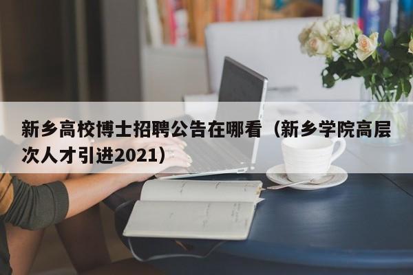 新乡高校博士招聘公告在哪看（新乡学院高层次人才引进2021）-第1张图片-公办高校硕士招聘信息-最新高校硕士招聘信息-公办高校招聘条件