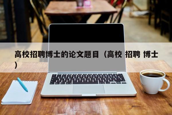 高校招聘博士的论文题目（高校 招聘 博士）-第1张图片-公办高校硕士招聘信息-最新高校硕士招聘信息-公办高校招聘条件