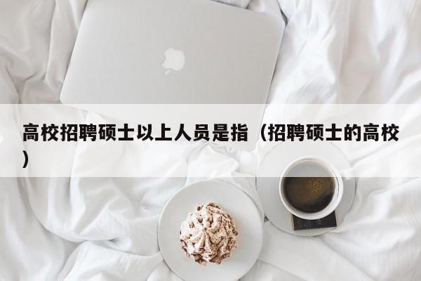 高校招聘硕士以上人员是指（招聘硕士的高校）-第1张图片-公办高校硕士招聘信息-最新高校硕士招聘信息-公办高校招聘条件