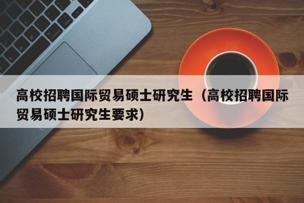 高校招聘国际贸易硕士研究生（高校招聘国际贸易硕士研究生要求）-第1张图片-公办高校硕士招聘信息-最新高校硕士招聘信息-公办高校招聘条件