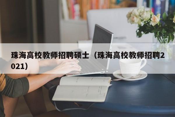 珠海高校教师招聘硕士（珠海高校教师招聘2021）-第1张图片-公办高校硕士招聘信息-最新高校硕士招聘信息-公办高校招聘条件