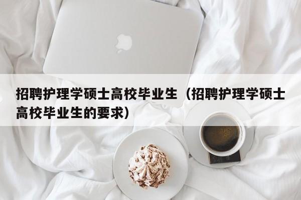 招聘护理学硕士高校毕业生（招聘护理学硕士高校毕业生的要求）-第1张图片-公办高校硕士招聘信息-最新高校硕士招聘信息-公办高校招聘条件