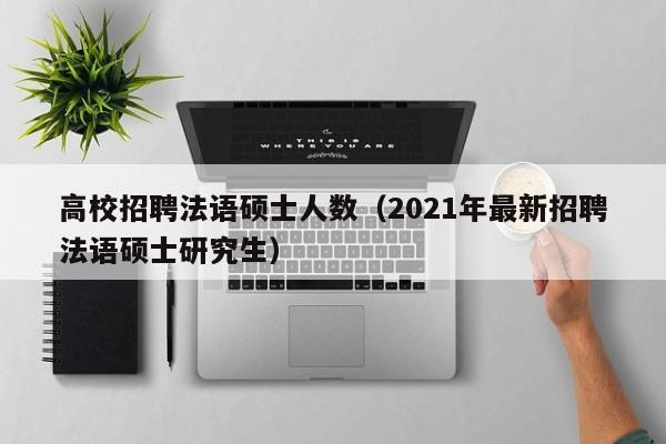 高校招聘法语硕士人数（2021年最新招聘法语硕士研究生）-第1张图片-公办高校硕士招聘信息-最新高校硕士招聘信息-公办高校招聘条件