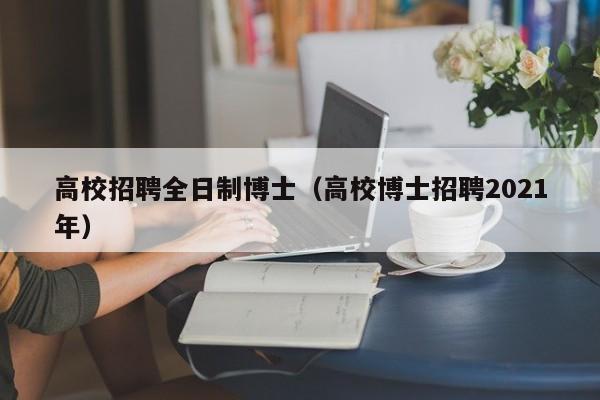 高校招聘全日制博士（高校博士招聘2021年）-第1张图片-公办高校硕士招聘信息-最新高校硕士招聘信息-公办高校招聘条件