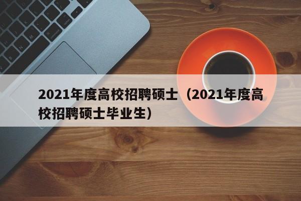 2021年度高校招聘硕士（2021年度高校招聘硕士毕业生）-第1张图片-公办高校硕士招聘信息-最新高校硕士招聘信息-公办高校招聘条件