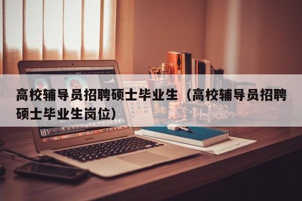 高校辅导员招聘硕士毕业生（高校辅导员招聘硕士毕业生岗位）-第1张图片-公办高校硕士招聘信息-最新高校硕士招聘信息-公办高校招聘条件