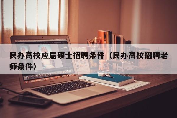 民办高校应届硕士招聘条件（民办高校招聘老师条件）-第1张图片-公办高校硕士招聘信息-最新高校硕士招聘信息-公办高校招聘条件