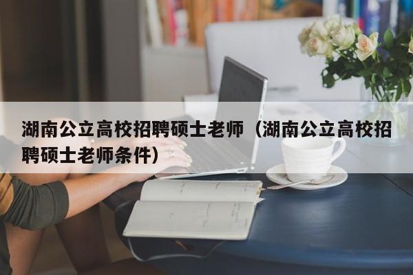 湖南公立高校招聘硕士老师（湖南公立高校招聘硕士老师条件）-第1张图片-公办高校硕士招聘信息-最新高校硕士招聘信息-公办高校招聘条件