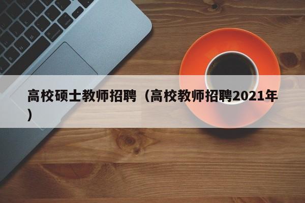 高校硕士教师招聘（高校教师招聘2021年）-第1张图片-公办高校硕士招聘信息-最新高校硕士招聘信息-公办高校招聘条件