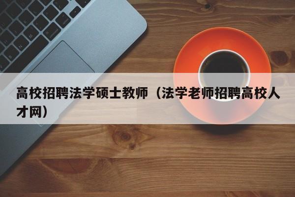 高校招聘法学硕士教师（法学老师招聘高校人才网）-第1张图片-公办高校硕士招聘信息-最新高校硕士招聘信息-公办高校招聘条件