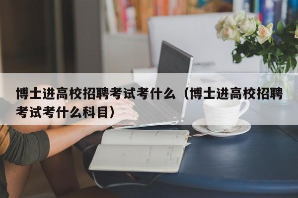 博士进高校招聘考试考什么（博士进高校招聘考试考什么科目）-第1张图片-公办高校硕士招聘信息-最新高校硕士招聘信息-公办高校招聘条件