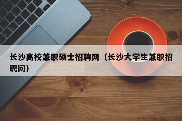 长沙高校兼职硕士招聘网（长沙大学生兼职招聘网）-第1张图片-公办高校硕士招聘信息-最新高校硕士招聘信息-公办高校招聘条件