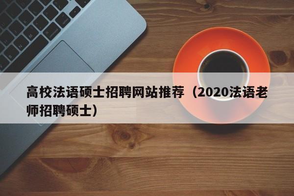 高校法语硕士招聘网站推荐（2020法语老师招聘硕士）-第1张图片-公办高校硕士招聘信息-最新高校硕士招聘信息-公办高校招聘条件