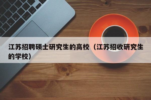 江苏招聘硕士研究生的高校（江苏招收研究生的学校）-第1张图片-公办高校硕士招聘信息-最新高校硕士招聘信息-公办高校招聘条件