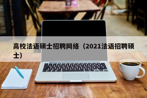 高校法语硕士招聘网络（2021法语招聘硕士）-第1张图片-公办高校硕士招聘信息-最新高校硕士招聘信息-公办高校招聘条件