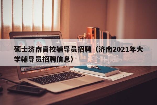 硕士济南高校辅导员招聘（济南2021年大学辅导员招聘信息）-第1张图片-公办高校硕士招聘信息-最新高校硕士招聘信息-公办高校招聘条件