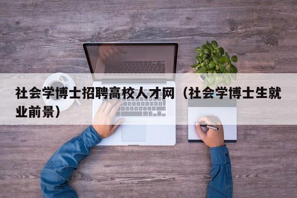 社会学博士招聘高校人才网（社会学博士生就业前景）-第1张图片-公办高校硕士招聘信息-最新高校硕士招聘信息-公办高校招聘条件