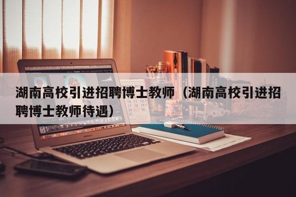 湖南高校引进招聘博士教师（湖南高校引进招聘博士教师待遇）-第1张图片-公办高校硕士招聘信息-最新高校硕士招聘信息-公办高校招聘条件