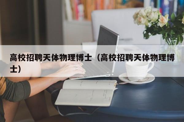高校招聘天体物理博士（高校招聘天体物理博士）-第1张图片-公办高校硕士招聘信息-最新高校硕士招聘信息-公办高校招聘条件