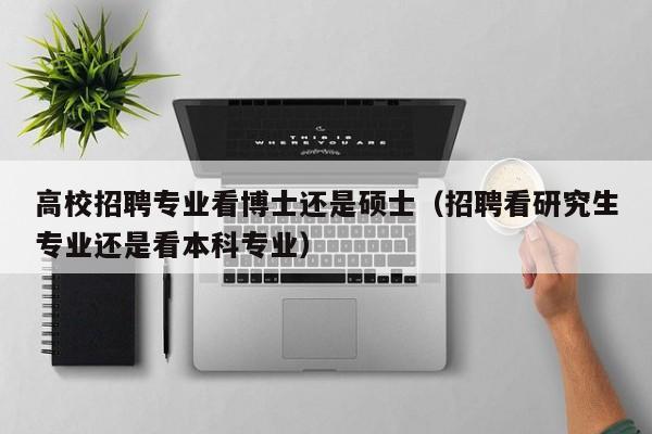 高校招聘专业看博士还是硕士（招聘看研究生专业还是看本科专业）-第1张图片-公办高校硕士招聘信息-最新高校硕士招聘信息-公办高校招聘条件