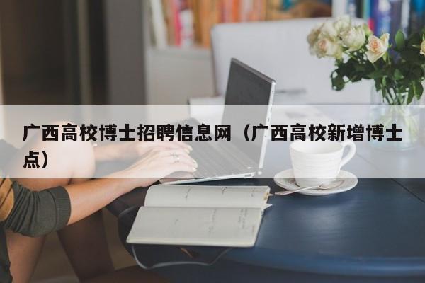 广西高校博士招聘信息网（广西高校新增博士点）-第1张图片-公办高校硕士招聘信息-最新高校硕士招聘信息-公办高校招聘条件