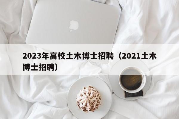 2023年高校土木博士招聘（2021土木博士招聘）-第1张图片-公办高校硕士招聘信息-最新高校硕士招聘信息-公办高校招聘条件