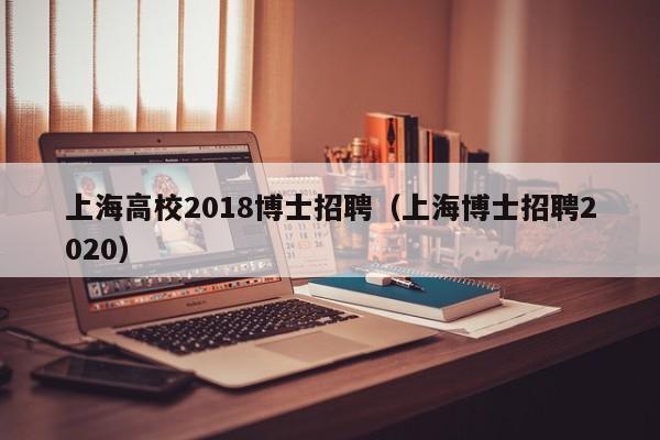 上海高校2018博士招聘（上海博士招聘2020）-第1张图片-公办高校硕士招聘信息-最新高校硕士招聘信息-公办高校招聘条件